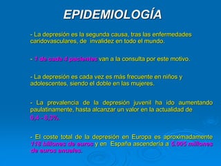 EPIDEMIOLOGÍA
- La depresión es la segunda causa, tras las enfermedades
caridovasculares, de invalidez en todo el mundo.
- 1 de cada 4 pacientes van a la consulta por este motivo.
- La depresión es cada vez es más frecuente en niños y
adolescentes, siendo el doble en las mujeres.
- La prevalencia de la depresión juvenil ha ido aumentando
paulatinamente, hasta alcanzar un valor en la actualidad de
0,4 - 8,3%.
- El coste total de la depresión en Europa es aproximadamente
118 billones de euros y en España ascendería a 5.005 millones
de euros anuales.
 