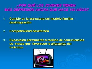 ¿POR QUÉ LOS JOVENES TIENEN
MÁS DEPRESIÓN AHORA QUE HACE 100 AÑOS?
1. Cambio en la estructura del modelo familiar:
desintegración
2. Competitividad desaforada
3. Exposición permanente a medios de comunicación
de masas que favorecen la alienación del
individuo
 