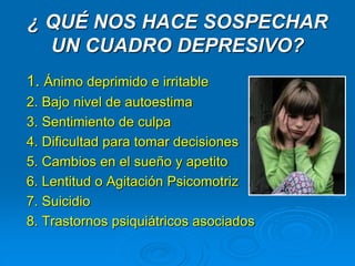¿ QUÉ NOS HACE SOSPECHAR
UN CUADRO DEPRESIVO?
1. Ánimo deprimido e irritable
2. Bajo nivel de autoestima
3. Sentimiento de culpa
4. Dificultad para tomar decisiones
5. Cambios en el sueño y apetito
6. Lentitud o Agitación Psicomotriz
7. Suicidio
8. Trastornos psiquiátricos asociados
 