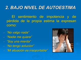 2. BAJO NIVEL DE AUTOESTIMA
El sentimiento de impotencia y de
pérdida de la propia estima la expresan
como:
- “No valgo nada”
- “Nadie me quiere”
- “Soy una mierda”
- “No tengo solución”
- “Mi situación es insoportable”
 