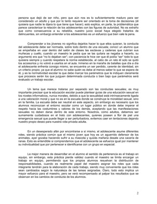 persona que dejó de ser niño, pero que aún nos es lo suficientemente maduro para ser 
considerado un adulto y que por lo tanto requiere ser orientado en la toma de decisiones (él 
quisiera que nadie le dijera lo que tiene que hacer); esto explica, en parte, la problemática que 
parece caracterizar la relación de los adolescentes con las figuras de autoridad. No es extraño 
que como consecuencia a su rebeldía, nuestro juicio social haya elegido tratarlos de 
delincuentes, sin embargo entender a los adolescentes es un esfuerzo que bien vale la pena. 
Comprender a los jóvenes no significa dejarlos hacer lo que ellos quieran, la conducta 
del adolescente debe ser normada, sobre todo dentro de una escuela; conocí un alumno que 
se empeñaba en usar dentro del salón de clases las esclavas y cadenas que cubrían sus 
muñecas y cuello, cuando un maestro le pedía que se las quitara se negaba a hacerlo, su 
argumento era que “no lo dejaban ser”; con paciencia le hice ver que él podía “ser” todo lo que 
quisiera siempre y cuando respetara la norma establecida, al cabo de un rato él solo se quitó 
los accesorios y no volvió a usarlos en el aula. Inmerso en la maraña de batallas que día a día 
el adolescente enfrenta consigo mismo, se encuentra un ser perdido, carente de identidad, sin 
un criterio propio; ya que el alumno no sabe quién es debe al menos saber lo que se espera de 
él, y es la normatividad escolar la que debe marcar los parámetros que le indiquen claramente 
que procesos serán los que juzguen determinada conducta o bien bajo que parámetros será 
evaluado un trabajo escolar. 
Un tema que merece tratarse por separado son las conductas sexuales; es muy 
importante precisar que la educación escolar puede plantear guías de una educación sexual en 
los niveles informativos, nunca morales, debido a que la sexualidad está intrínsecamente ligada 
a una valoración moral y que no es en la escuela donde se construye la moralidad sexual, sino 
en la familia. La escuela debe ser neutral en este aspecto, sin embargo es necesario que los 
alumnos reconozcan el entorno escolar como un lugar público en donde debe imperar el 
respeto hacia las costumbres y valores de los demás, aceptando que las manifestaciones 
sexuales no deben darse dentro de este entorno. Nosotros, como adultos, debemos ser 
sumamente cuidadosos en el trato con adolescentes, quienes poseen a flor de piel una 
emergencia sexual que puede llegar a ser perturbadora, evitemos caer en tentaciones dejando 
nuestro propio deseo para nuestra vida privada adulta. 
En un desesperado afán por encontrarse a sí mismo, el adolescente asume diferentes 
roles, siendo práctica común que el mismo joven que hoy es un aguerrido defensor de los 
animales, ayer gozaba haciendo sufrir a su mascota y quizás mañana desate una cacería de 
ranas. Esto es entendible si comprendemos que el adolescente se esfuerza igual por mantener 
su individualidad que por pertenecer e identificarse con un grupo en especial. 
La mejor manera de desarrollar en el alumno el sentido de pertenencia es el trabajo en 
equipo, sin embargo, esta práctica pierde validez cuando el maestro se limita encargar un 
trabajo en equipo, permitiendo que los propios alumnos resuelvan la distribución de 
responsabilidades, cuando es realmente papel del maestro asignar los roles que cada 
integrante tendrán para la elaboración de cada trabajo, siendo muy conveniente que los roles 
sean cambiados según la naturaleza de las tareas asignadas. Claro, todo esto implica un 
mayor esfuerzo para el maestro, pero se verá recompensado al palpar los resultados que se 
observan en los cambios de conducta de los alumnos. 
2 
 