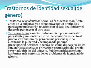 Trastornos de identidad sexual(de
género)
 Trastorno de la identidad sexual en la niñez: se manifiesta
  antes de la pubertad y se caracteriza por un profundo y
  persistente malestar en relación con el sexo anatómico y el
  deseo de pertenecer al otro sexo.
 Transexualismo: caracterizado también por un malestar
  persistente y un sentimiento de inadecuación respecto al
  propio sexo anatómico, pero en una persona que ha
  alcanzado la pubertad y acompañado por una
  preocupación persistente acerca del cómo deshacerse de las
  características sexuales primarias y secundarias del propio
  sexo y adquirir las del opuesto. Puede considerarse como
  las formas más extremas de los problemas de identidad de
  género.
 