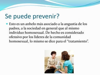 Se puede prevenir?
 Esto es un anhelo más asociado a la angustia de los
 padres, a la sociedad en general que al mismo
 individuo homosexual. De hecho es considerado
 ofensivo por los líderes de la comunidad
 homosexual, lo mismo se dice para el “tratamiento”.
 