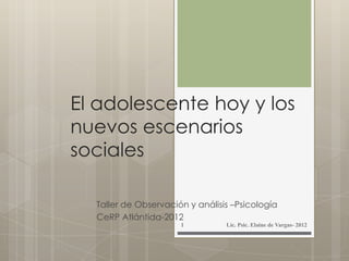 El adolescente hoy y los
nuevos escenarios
sociales
Taller de Observación y análisis –Psicología
CeRP Atlántida-2012
Lic. Psic. Elaine de Vargas- 20121
 