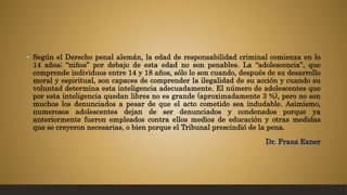 • Según el Derecho penal alemán, la edad de responsabilidad criminal comienza en lo
14 años; “niños” por debajo de esta edad no son penables. La “adolescencia”, que
comprende individuos entre 14 y 18 años, sólo lo son cuando, después de su desarrollo
moral y espiritual, son capaces de comprender la ilegalidad de su acción y cuando su
voluntad determina esta inteligencia adecuadamente. El número de adolescentes que
por esta inteligencia quedan libres no es grande (aproximadamente 3 %), pero no son
muchos los denunciados a pesar de que el acto cometido sea indudable. Asimismo,
numerosos adolescentes dejan de ser denunciados y condenados porque ya
anteriormente fueron empleados contra ellos medios de educación y otras medidas
que se creyeron necesarias, o bien porque el Tribunal prescindió de la pena.
Dr. Franz Exner
 