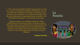 La
Familia
(...) La ruina de muchas familias numerosas no tiene
su causa en la falta de energías educadoras, sino en
las adversas condiciones sociales, económicas y de
vivienda, que conducen a un ambiente amargo, lleno
de preocupaciones, al agotamiento de la madre, a la
borrachera del padre y al descuido de los hijos.
Algunos autores, al estudiar grupos de niños
delincuentes de la misma edad y el mismo origen,
han observado que los delincuentes provenientes de
familias más reducidas que los no delincuentes, y
contienen una proporción más elevada de los hijos
únicos y una menor proporción de hijos menores
(Folson).
Jacques Leclerq
 