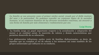 • La familia se nos presenta como el primer núcleo social, creado por el doble instinto
del sexo y la paternidad. No podemos concebir un comienzo lógico de la sociedad
humana, ni un comienzo histórico de las diversas sociedades concretas, sin recurrir a
una forma de familia por más elemental y rudimentaria que sea.
Luigi Sturzo
• La familia juega un papel importante respecto a la socialización y adaptación del
menor a su realidad social, la inserción de valores y demás características que
permitan desarrollo de su educación.
• Los adolescentes infractores suelen venir de familias disfuncionales, es decir, de
aquellas que no cumplen el rol de educar a los menores; así como también de los
grupos antisociales que influyen en su conducta.
 