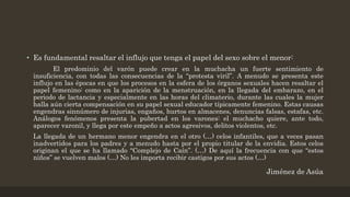 • Es fundamental resaltar el influjo que tenga el papel del sexo sobre el menor:
El predominio del varón puede crear en la muchacha un fuerte sentimiento de
insuficiencia, con todas las consecuencias de la “protesta viril”. A menudo se presenta este
influjo en las épocas en que los procesos en la esfera de los órganos sexuales hacen resaltar el
papel femenino: como en la aparición de la menstruación, en la llegada del embarazo, en el
periodo de lactancia y especialmente en las horas del climaterio, durante las cuales la mujer
halla aún cierta compensación en su papel sexual educador típicamente femenino. Estas causas
engendras sinnúmero de injurias, engaños, hurtos en almacenes, denuncias falsas, estafas, etc.
Análogos fenómenos presenta la pubertad en los varones: el muchacho quiere, ante todo,
aparecer varonil, y llega por este empeño a actos agresivos, delitos violentos, etc.
La llegada de un hermano menor engendra en el otro (…) celos infantiles, que a veces pasan
inadvertidos para los padres y a menudo hasta por el propio titular de la envidia. Estos celos
originan el que se ha llamado “Complejo de Caín”. (…) De aquí la frecuencia con que “estos
niños” se vuelven malos (…) No les importa recibir castigos por sus actos (…)
Jiménez de Asúa
 