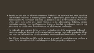 • Prueba de ello son los diversos atentados feministas en estos últimos años, que han
tenido como activistas a muchos jóvenes; esto al igual que algunos delitos contra los
homosexuales (y viceversa); así como las reacciones ante lo “Políticamente Correcto”
(PC), entre otros actos que hacen violentos a los adolescentes. Estando, dichas
conductas, muchas veces justificadas, por lo que, se decidirá en cada caso concreto con
atención a las condiciones de cada uno de los adolescentes implicados.
• Se entiende que muchos de los jóvenes – actualmente de la generación Millenial –
protegen mucho su libertad, por lo que cualquier atentado contra ella podría significar
una reacción indeseable en términos sociales y que pueden calzar en algún tipo penal.
• Por último, la familia también puede ayudar a corregir el complejo que se produce a
partir de la situación de inferioridad orgánica de la que padezca el menor.
 