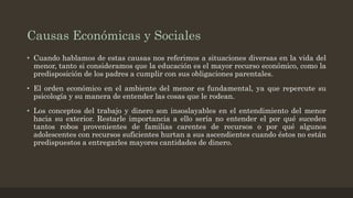 Causas Económicas y Sociales
• Cuando hablamos de estas causas nos referimos a situaciones diversas en la vida del
menor, tanto si consideramos que la educación es el mayor recurso económico, como la
predisposición de los padres a cumplir con sus obligaciones parentales.
• El orden económico en el ambiente del menor es fundamental, ya que repercute su
psicología y su manera de entender las cosas que le rodean.
• Los conceptos del trabajo y dinero son insoslayables en el entendimiento del menor
hacia su exterior. Restarle importancia a ello sería no entender el por qué suceden
tantos robos provenientes de familias carentes de recursos o por qué algunos
adolescentes con recursos suficientes hurtan a sus ascendientes cuando éstos no están
predispuestos a entregarles mayores cantidades de dinero.
 
