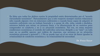 • Es falso que todos los delitos contra la propiedad estén determinados por el “mundo
circundante económico”. Naturalmente que a este respecto siempre existen relaciones;
sólo cuando alguien vive en relaciones suficientes o cuando fuese capaz de adquirir el
sustento suficiente con su trabajo honrado y, a pesar de ello, roba, estafa o desfalca,
entonces habría que mirar, en primera línea, a la idiosincrasia de su carácter para
comprender su conducta y no a su situación económica. Tal vez, en estas mejores
condiciones económicas el sentido del individuo estuviese dirigido a un “más”; en todo
caso no es posible apoyar, por codicia de riquezas, sus acciones en su situación
económica personal o general (…) No se puede caer en el en error de hacer iguales la
criminalidad de condición económica y la criminalidad de necesidad.
Dr. Franz Exner
 