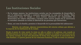 Las Instituciones Sociales
• De la misma manera, las instituciones sociales son las encargadas de desarrollar lo
que el adolescente aprendió y continúa aprendiendo en casa con la familia. Tales
instituciones como el colegio u otros centros educativos son responsables de
desenvolver los valores adquiridos e inculcar otros nuevos propios de la convivencia
en sociedad, tomando en cuenta la libertad de las personas que interactúan.
• Estas, así como la familia, permiten el desarrollo de la personalidad del adolescente:
Existen, sin embargo, algunas características del entorno urbano que afectan a
la mayoría de los habitantes de la ciudad.
Desde el punto de vista social, la crisis no sólo se refiere a la pobreza, aún cuando es
definitivamente en elemento más crítico. Implica también un cambio en la estructura de
los valores sociales, lo cual está alterando de forma muy importante la naturaleza de la
vida familiar y el patrón general de las relaciones humanas. A ello se suma un aumento
 