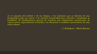 en el consumo del alcohol y de las drogas, y las tensiones que se derivan de una
inseguridad cada vez mayor y de nuestra incapacidad para controlar y desahogar la
hostilidad. El debilitamiento general de nuestras más importantes instituciones de
control social, especialmente la familia y la educación es también característica de esta
crisis urbana.
C. Rodríguez – Marin Reimat
 
