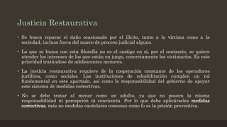 Justicia Restaurativa
• Se busca reparar el daño ocasionado por el ilícito, tanto a la víctima como a la
sociedad, incluso fuera del marco de proceso judicial alguno.
• Lo que se busca con esta filosofía no es el castigo en sí, por el contrario, se quiere
atender los intereses de los que están en juego, concretamente los victimarios. Es esto
prioridad tratándose de adolescentes menores.
• La justicia restaurativa requiere de la cooperación constante de los operadores
jurídicos, como sociales. Las instituciones de rehabilitación cumplen un rol
fundamental en este apartado, así como la responsabilidad del gobierno de apoyar
este sistema de medidas correctivas.
• No se debe tratar al menor como un adulto, ya que no poseen la misma
responsabilidad ni percepción ni conciencia. Por lo que debe aplicárseles medidas
correctivas, más no medidas cautelares comunes como lo es la prisión preventiva.
 