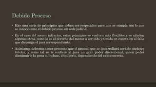 Debido Proceso
• Hay una serie de principios que deben ser respetados para que se cumpla con lo que
se conoce como el debido proceso en sede judicial.
• En el caso del menor infractor, estos principios se vuelven más flexibles y se añaden
algunos otros, como lo es el derecho del menor a ser oído y tenido en cuenta en el fallo
que disponga el juez correspondiente.
• Asimismo, debemos tener presente que el proceso que se desarrollará será de carácter
tutelar, y como tal se le confiere al juez un gran poder discrecional, quien podrá
disminuirle la pena o, incluso, absolverlo, dependiendo del caso concreto.
 