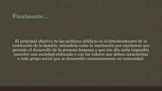 Finalmente…
El principal objetivo de las políticas públicas es el fortalecimiento de la
institución de la familia, entendida como la institución por excelencia que
permite el desarrollo de la persona humana y que sin ella sería imposible
concebir una sociedad ordenada y con los valores que deben caracterizar
a todo grupo social que se desarrolla constantemente en comunidad.
 
