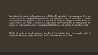 • La legislación penal, incluyendo nuestro Código Penal actual y sus preceptos diversos
– que comunican la especial consideración que se le debe tener al menor bajo criterios
de discriminación positiva – hasta el novísimo Código de Responsabilidad Penal de
Adolescentes, que viene a unificar la legislación correspondiente al tratamiento del
menor en sede jurisdiccional y competencial tratándose de ilícitos de carácter penal.
• Desde el inicio se puede apreciar que las leyes penales han reaccionado, ante el
menor, de la manera más adecuada, por lo menos en sus preceptos.
 