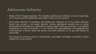 Adolescente Infractor
• Según el Dr. Chunga Lamonja: “Se considera adolescente infractor al autor o partícipe
de un hecho punible tipificado como delito o falta en la ley penal.”
• Para poder afrontar el problema del adolescente infractor de la ley penal, debemos
buscar sus causas y así poder detectar ciertas patologías sociales que se están
desarrollando actualmente, aplicando la norma según cada caso concreto – con énfasis
tratándose en caso de menores – y con criterios de razonabilidad, contemplando las
consecuencias a futuro, tanto del menor como del ambiente en el que este último se
desarrolla.
• Con ayuda de ciencias como la criminología, psicología, sociología, economía y hasta
médica (en su faz social).
 