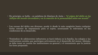 • En principio, se halla – en palabras de Jiménez de Asúa – “el origen del delito en los
influjos del mundo circundante y en la reacción de la personalidad sobre ese mundo”.
• Las causas del delito son diversas, puede ir desde lo más congénito hasta cualquier
hecho exterior de importancia para el sujeto, acentuando la relevancia en las
condiciones de su desarrollo.
• Tratándose de adolescentes infractores se hará énfasis en la familia, los colegios y las
instituciones sociales que participan activamente en el desarrollo del menor. Además,
se debe tener en cuenta las instituciones en general y el tratamiento que la justicia
les tiene preparado.
 