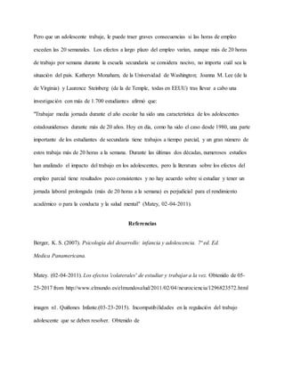 Pero que un adolescente trabaje, le puede traer graves consecuencias si las horas de empleo
exceden las 20 semanales. Los efectos a largo plazo del empleo varían, aunque más de 20 horas
de trabajo por semana durante la escuela secundaria se considera nocivo, no importa cuál sea la
situación del país. Katheryn Monaham, de la Universidad de Washington; Joanna M. Lee (de la
de Virginia) y Laurence Steinberg (de la de Temple, todas en EEUU) tras llevar a cabo una
investigación con más de 1.700 estudiantes afirmó que:
"Trabajar media jornada durante el año escolar ha sido una característica de los adolescentes
estadounidenses durante más de 20 años. Hoy en día, como ha sido el caso desde 1980, una parte
importante de los estudiantes de secundaria tiene trabajos a tiempo parcial, y un gran número de
estos trabaja más de 20 horas a la semana. Durante las últimas dos décadas, numerosos estudios
han analizado el impacto del trabajo en los adolescentes, pero la literatura sobre los efectos del
empleo parcial tiene resultados poco consistentes y no hay acuerdo sobre si estudiar y tener un
jornada laboral prolongada (más de 20 horas a la semana) es perjudicial para el rendimiento
académico o para la conducta y la salud mental" (Matey, 02-04-2011).
Referencias
Berger, K. S. (2007). Psicología del desarrollo: infancia y adolescencia. 7ª ed. Ed.
Medica Panamericana.
Matey. (02-04-2011). Los efectos 'colaterales' de estudiar y trabajar a la vez. Obtenido de 05-
25-2017 from http://www.elmundo.es/elmundosalud/2011/02/04/neurociencia/1296823572.html
imagen n1. Quiñones Infante.(03-23-2015). Incompatibilidades en la regulación del trabajo
adolescente que se deben resolver. Obtenido de
 