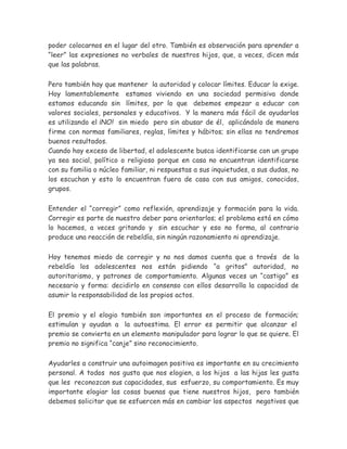 poder colocarnos en el lugar del otro. También es observación para aprender a
“leer” las expresiones no verbales de nuestros hijos, que, a veces, dicen más
que las palabras.
Pero también hay que mantener la autoridad y colocar límites. Educar lo exige.
Hoy lamentablemente estamos viviendo en una sociedad permisiva donde
estamos educando sin límites, por lo que debemos empezar a educar con
valores sociales, personales y educativos. Y la manera más fácil de ayudarlos
es utilizando el ¡NO! sin miedo pero sin abusar de él, aplicándolo de manera
firme con normas familiares, reglas, límites y hábitos; sin ellas no tendremos
buenos resultados.
Cuando hay exceso de libertad, el adolescente busca identificarse con un grupo
ya sea social, político o religioso porque en casa no encuentran identificarse
con su familia o núcleo familiar, ni respuestas a sus inquietudes, a sus dudas, no
los escuchan y esto lo encuentran fuera de casa con sus amigos, conocidos,
grupos.
Entender el “corregir” como reflexión, aprendizaje y formación para la vida.
Corregir es parte de nuestro deber para orientarlos; el problema está en cómo
lo hacemos, a veces gritando y sin escuchar y eso no forma, al contrario
produce una reacción de rebeldía, sin ningún razonamiento ni aprendizaje.
Hoy tenemos miedo de corregir y no nos damos cuenta que a través de la
rebeldía los adolescentes nos están pidiendo “a gritos” autoridad, no
autoritarismo, y patrones de comportamiento. Algunas veces un “castigo” es
necesario y forma: decidirlo en consenso con ellos desarrolla la capacidad de
asumir la responsabilidad de los propios actos.
El premio y el elogio también son importantes en el proceso de formación;
estimulan y ayudan a la autoestima. El error es permitir que alcanzar el
premio se convierta en un elemento manipulador para lograr lo que se quiere. El
premio no significa “canje” sino reconocimiento.
Ayudarles a construir una autoimagen positiva es importante en su crecimiento
personal. A todos nos gusta que nos elogien, a los hijos a las hijas les gusta
que les reconozcan sus capacidades, sus esfuerzo, su comportamiento. Es muy
importante elogiar las cosas buenas que tiene nuestros hijos, pero también
debemos solicitar que se esfuercen más en cambiar los aspectos negativos que
 