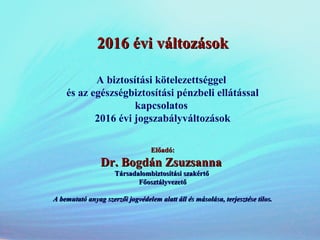 2016 évi változások2016 évi változások
A biztosítási kötelezettséggel
és az egészségbiztosítási pénzbeli ellátással
kapcsolatos
2016 évi jogszabályváltozások
Előadó:Előadó:
Dr. Bogdán ZsuzsannaDr. Bogdán Zsuzsanna
Társadalombiztosítási szakértőTársadalombiztosítási szakértő
FőosztályvezetőFőosztályvezető
A bemutató anyag szerzői jogvédelem alatt áll és másolása, terjesztése tilos.A bemutató anyag szerzői jogvédelem alatt áll és másolása, terjesztése tilos.
 