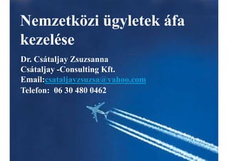 Nemzetközi ügyletek áfa
kezelése
Dr. Csátaljay Zsuzsanna
Csátaljay -Consulting Kft.
Email:csataljayzsuzsa@yahoo.com
Telefon: 06 30 480 0462
 