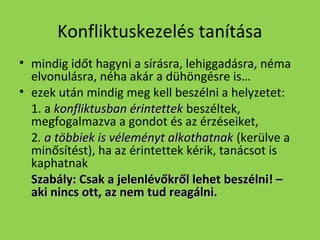 Konfliktuskezelés tanítása
• mindig időt hagyni a sírásra, lehiggadásra, néma
elvonulásra, néha akár a dühöngésre is…
• ezek után mindig meg kell beszélni a helyzetet:
1. a konfliktusban érintettek beszéltek,
megfogalmazva a gondot és az érzéseiket,
2. a többiek is véleményt alkothatnak (kerülve a
minősítést), ha az érintettek kérik, tanácsot is
kaphatnak
Szabály: Csak a jelenlévőkről lehet beszélni! –
aki nincs ott, az nem tud reagálni.

 