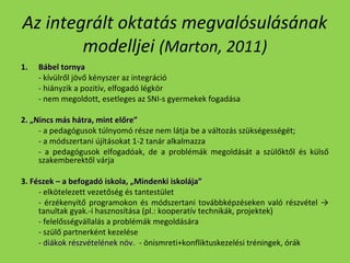 Az integrált oktatás megvalósulásának
modelljei (Marton, 2011)
1.

Bábel tornya
- kívülről jövő kényszer az integráció
- hiányzik a pozitív, elfogadó légkör
- nem megoldott, esetleges az SNI-s gyermekek fogadása

2. „Nincs más hátra, mint előre”
- a pedagógusok túlnyomó része nem látja be a változás szükségességét;
- a módszertani újításokat 1-2 tanár alkalmazza
- a pedagógusok elfogadóak, de a problémák megoldását a szülőktől és külső
szakemberektől várja
3. Fészek – a befogadó iskola, „Mindenki iskolája”
- elkötelezett vezetőség és tantestület
- érzékenyítő programokon és módszertani továbbképzéseken való részvétel →
tanultak gyak.-i hasznosítása (pl.: kooperatív technikák, projektek)
- felelősségvállalás a problémák megoldására
- szülő partnerként kezelése
- diákok részvételének növ. - önismreti+konfliktuskezelési tréningek, órák
növ

 