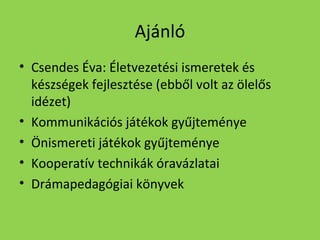 Ajánló
• Csendes Éva: Életvezetési ismeretek és
készségek fejlesztése (ebből volt az ölelős
idézet)
• Kommunikációs játékok gyűjteménye
• Önismereti játékok gyűjteménye
• Kooperatív technikák óravázlatai
• Drámapedagógiai könyvek

 