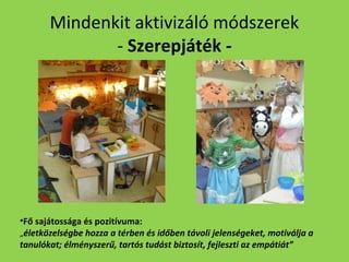 Mindenkit aktivizáló módszerek
- Szerepjáték -

•Fő sajátossága és pozitívuma:
„életközelségbe hozza a térben és időben távoli jelenségeket, motiválja a
tanulókat; élményszerű, tartós tudást biztosít, fejleszti az empátiát”

 