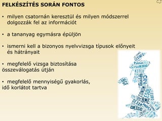 FELKÉSZÍTÉS SORÁN FONTOS 
•milyen csatornán keresztül és milyen módszerrel dolgozzák fel az információt 
•a tananyag egymásra épüljön 
•ismerni kell a bizonyos nyelvvizsga típusok előnyeit és hátrányait 
•megfelelő vizsga biztosítása összeválogatás útján 
•megfelelő mennyiségű gyakorlás, idő korlátot tartva C.J. 
 