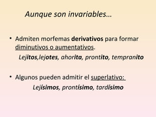 Aunque son invariables… Admiten morfemas  derivativos  para formar  diminutivos o aumentativos . Lej itos ,lej otes , ahor ita , pront ito , tempran ito Algunos pueden admitir el  superlativo:  Lej ísimos , pront ísimo , tard ísimo 