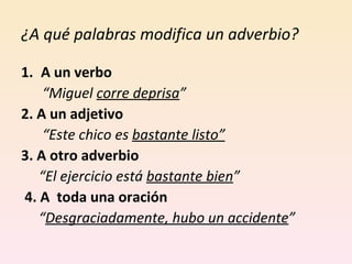 ¿A qué palabras modifica un adverbio?  A un verbo  “ Miguel  corre deprisa ” 2. A un adjetivo “ Este chico es  bastante listo” 3. A otro adverbio  “ El ejercicio está  bastante bien ” 4. A  toda una oración  “ Desgraciadamente, hubo un accidente ” 