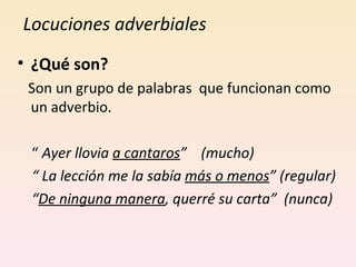 Locuciones adverbiales  ¿Qué son? Son un grupo de palabras  que funcionan como un adverbio. “  Ayer llovia  a cantaros ”  (mucho) “  La lección me la sabía  más o menos ” (regular) “ De ninguna manera , querré su carta”  (nunca) 