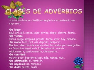 oLos adverbios se clasifican según la circunstancia que
expresan.
•De lugar:
aquí, ahí, allí, cerca, lejos, arriba, abajo, dentro, fuera…
•De tiempo:
ahora, luego, después, pronto, tarde, ayer, hoy, mañana…
•De modo: bien, mal, así, deprisa, despacio…
Muchos adverbios de modo están formados por un adjetivo
en femenino seguido de la terminación –mente:
rápidamente, puntualmente, claramente…
•De cantidad:
mucho, poco, bastante, casi, más, menos, muy…
•De afirmación: sí, también.
•De negación: no, tampoco.
•De duda: quizás, acaso…