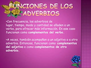 •Con frecuencia, los adverbios de
lugar, tiempo, modo y cantidad se añaden a un
verbo, para ofrecer más información. En ese caso
funcionan como complementos del verbo.

•A veces, también acompañan a un adjetivo o a otro
adverbio. Entonces, funcionan como complementos
del adjetivo o como complementos de otro
adverbio.
 