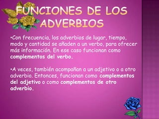 •Con frecuencia, los adverbios de lugar, tiempo,
modo y cantidad se añaden a un verbo, para ofrecer
más información. En ese caso funcionan como
complementos del verbo.
•A veces, también acompañan a un adjetivo o a otro
adverbio. Entonces, funcionan como complementos
del adjetivo o como complementos de otro
adverbio.