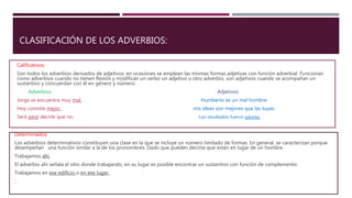CLASIFICACIÓN DE LOS ADVERBIOS:
Calificativos:
Son todos los adverbios derivados de adjetivos: en ocasiones se emplean las mismas formas adjetivas con función adverbial. Funcionan
como adverbios cuando no tienen flexión y modifican un verbo un adjetivo u otro adverbio, son adjetivos cuando se acompañan un
sustantivo y concuerdan con él en género y número:
Adverbios Adjetivos
Jorge se encuentra muy mal. Humberto es un mal hombre.
Hoy comiste mejor. mis ideas son mejores que las tuyas.
Será peor decirle que no. Los resultados fueron peores.
Determinados:
Los adverbios determinativos constituyen una clase en la que se incluye un número limitado de formas. En general, se caracterizan porque
desempeñan una función similar a la de los pronombres. Dado que pueden decirse que están en lugar de un hombre.
Trabajamos ahí.
El adverbio ahí señala el sitio donde trabajando, en su lugar es posible encontrar un sustantivo con función de complemento:
Trabajamos en ese edificio o en ese lugar.
´
 