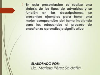 ELABORADO POR:
Lic. Mariela Pérez Saldaña.
 En esta presentación se realizo una
síntesis de los tipos de adverbios y su
función en las descripciones, se
presentan ejemplos para tener una
mejor comprensión del tema haciendo
para los educandos el proceso de
enseñanza aprendizaje significativo.
 