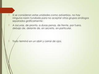  Si se consideran estas unidades como adverbios, no hay
ninguna razón fundada para no aceptar otros grupos análogos
separados gráficamente:
 A oscuras, de pronto, a duras penas, de frente, por fuera,
debajo de, delante de, en secreto, en particular.
 Todo terminó en un abrir y cerrar de ojos.
 