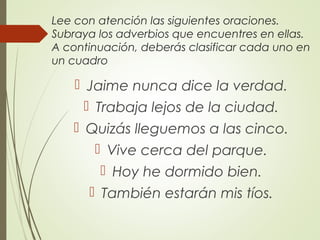 Lee con atención las siguientes oraciones.
Subraya los adverbios que encuentres en ellas.
A continuación, deberás clasificar cada uno en
un cuadro
 Jaime nunca dice la verdad.
 Trabaja lejos de la ciudad.
 Quizás lleguemos a las cinco.
 Vive cerca del parque.
 Hoy he dormido bien.
 También estarán mis tíos.
 