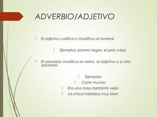 ADVERBIO/ADJETIVO
 El adjetivo califica o modifica al nombre
 Ejemplos: pizarra negra, el pelo rubio
 El adverbio modifica al verbo, al adjetivo o a otro
adverbio.
 Ejemplos:
 Corre mucho
 Era una casa bastante vieja
 La chica hablaba muy bien
 