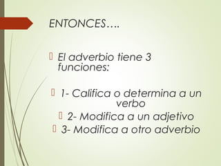 ENTONCES….
 El adverbio tiene 3
funciones:
 1- Califica o determina a un
verbo
 2- Modifica a un adjetivo
 3- Modifica a otro adverbio
 