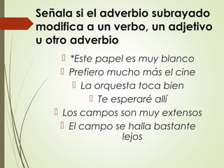 Señala si el adverbio subrayado
modifica a un verbo, un adjetivo
u otro adverbio
 *Este papel es muy blanco
 Prefiero mucho más el cine
 La orquesta toca bien
 Te esperaré allí
 Los campos son muy extensos
 El campo se halla bastante
lejos
 