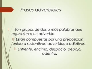 Frases adverbiales
 Son grupos de dos o más palabras que
equivalen a un adverbio.
 Están compuestas por una preposición
unida a sustantivos, adverbios o adjetivos:
 Enfrente, encima, despacio, debajo,
adentro.
 