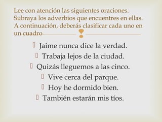 
 Jaime nunca dice la verdad.
 Trabaja lejos de la ciudad.
 Quizás lleguemos a las cinco.
 Vive cerca del parque.
 Hoy he dormido bien.
 También estarán mis tíos.
Lee con atención las siguientes oraciones.
Subraya los adverbios que encuentres en ellas.
A continuación, deberás clasificar cada uno en
un cuadro
 