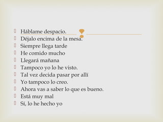  Háblame despacio.
 Déjalo encima de la mesa.
 Siempre llega tarde
 He comido mucho
 Llegará mañana
 Tampoco yo lo he visto.
 Tal vez decida pasar por allí
 Yo tampoco lo creo.
 Ahora vas a saber lo que es bueno.
 Está muy mal
 Sí, lo he hecho yo
 