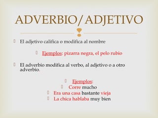 
 El adjetivo califica o modifica al nombre
 Ejemplos: pizarra negra, el pelo rubio
 El adverbio modifica al verbo, al adjetivo o a otro
adverbio.
 Ejemplos:
 Corre mucho
 Era una casa bastante vieja
 La chica hablaba muy bien
ADVERBIO/ADJETIVO
 