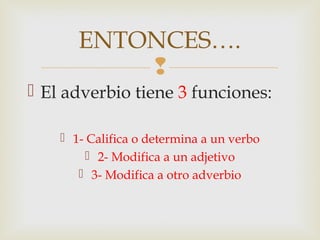 
 El adverbio tiene 3 funciones:
 1- Califica o determina a un verbo
 2- Modifica a un adjetivo
 3- Modifica a otro adverbio
ENTONCES….
 